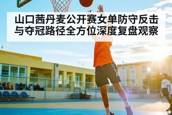 山口茜丹麦公开赛女单防守反击与夺冠路径全方位深度复盘观察