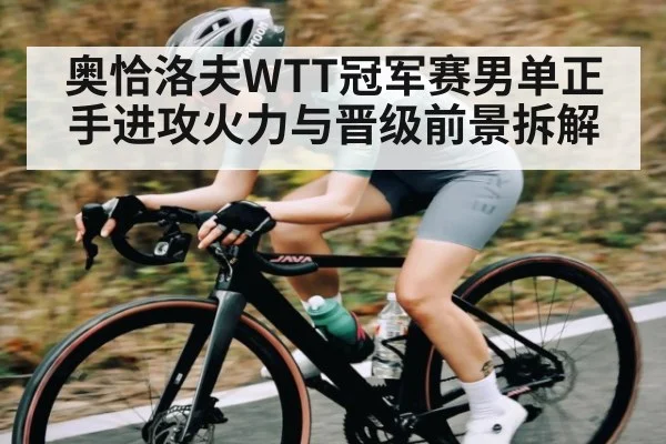 奥恰洛夫WTT冠军赛男单正手进攻火力与晋级前景拆解