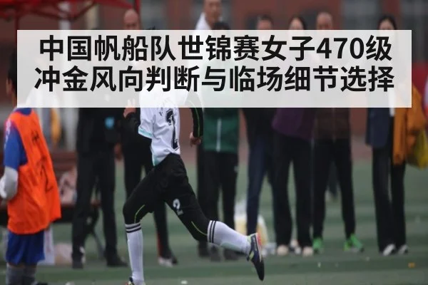 中国帆船队世锦赛女子470级冲金风向判断与临场细节选择